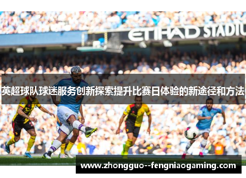 英超球队球迷服务创新探索提升比赛日体验的新途径和方法 英超球队球迷服务创新探索提升比赛日体验的新途径和方法