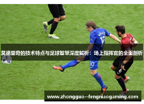 莫德里奇的技术特点与足球智慧深度解析：场上指挥官的全面剖析