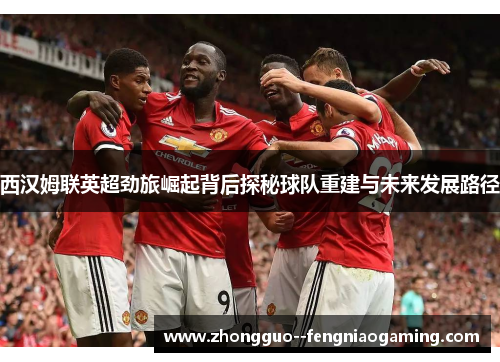 西汉姆联英超劲旅崛起背后探秘球队重建与未来发展路径