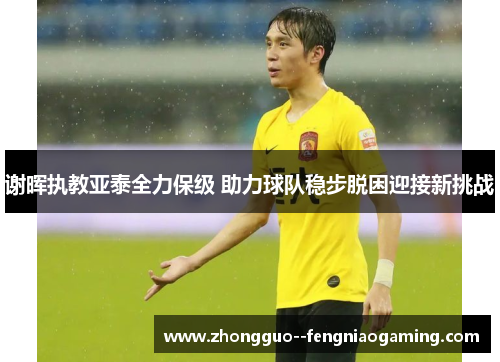 谢晖执教亚泰全力保级 助力球队稳步脱困迎接新挑战