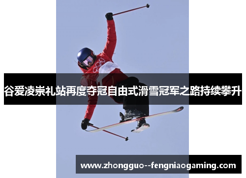 谷爱凌崇礼站再度夺冠自由式滑雪冠军之路持续攀升
