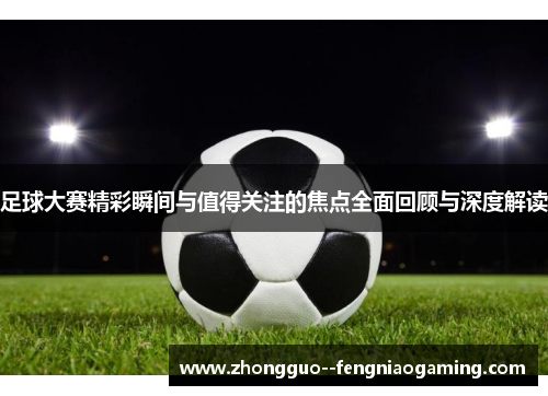 足球大赛精彩瞬间与值得关注的焦点全面回顾与深度解读