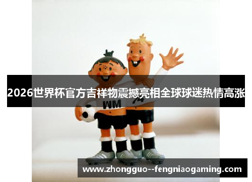 2026世界杯官方吉祥物震撼亮相全球球迷热情高涨