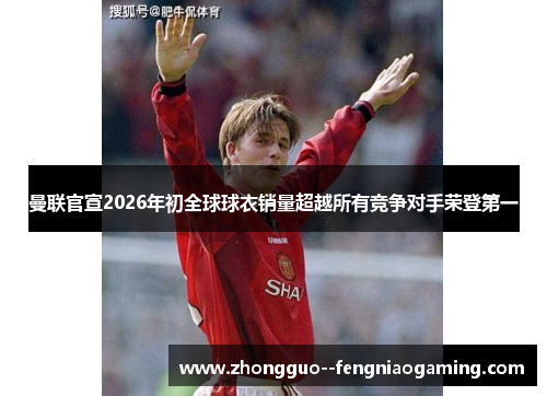 曼联官宣2026年初全球球衣销量超越所有竞争对手荣登第一