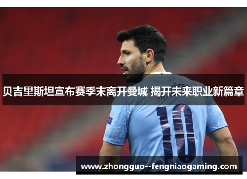 贝吉里斯坦宣布赛季末离开曼城 揭开未来职业新篇章
