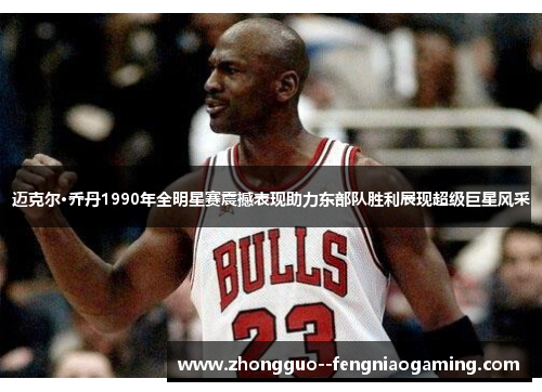 迈克尔·乔丹1990年全明星赛震撼表现助力东部队胜利展现超级巨星风采
