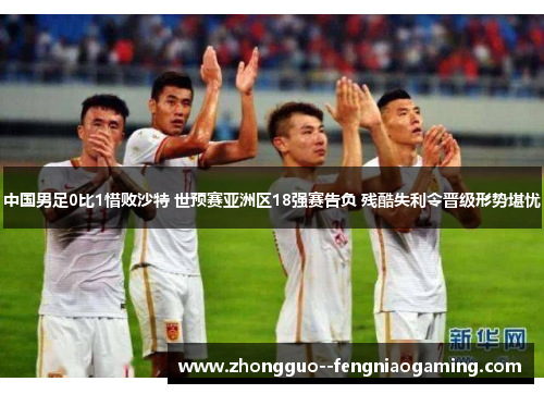 中国男足0比1惜败沙特 世预赛亚洲区18强赛告负 残酷失利令晋级形势堪忧